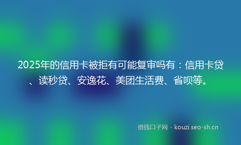 2025年的信用卡被拒有可能复审吗有：信用卡贷、读秒贷、安逸花、美团生活费、省呗等。