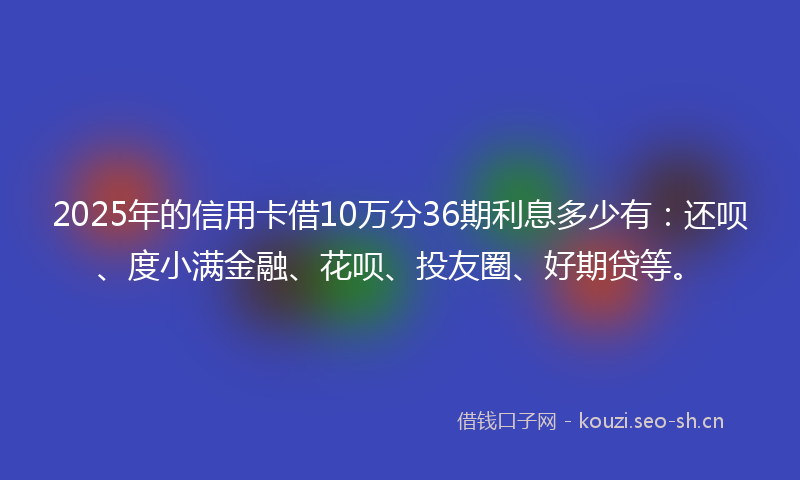 2025年的信用卡借10万分36期利息多少有：还呗、度小满金融、花呗、投友圈、好期贷等。