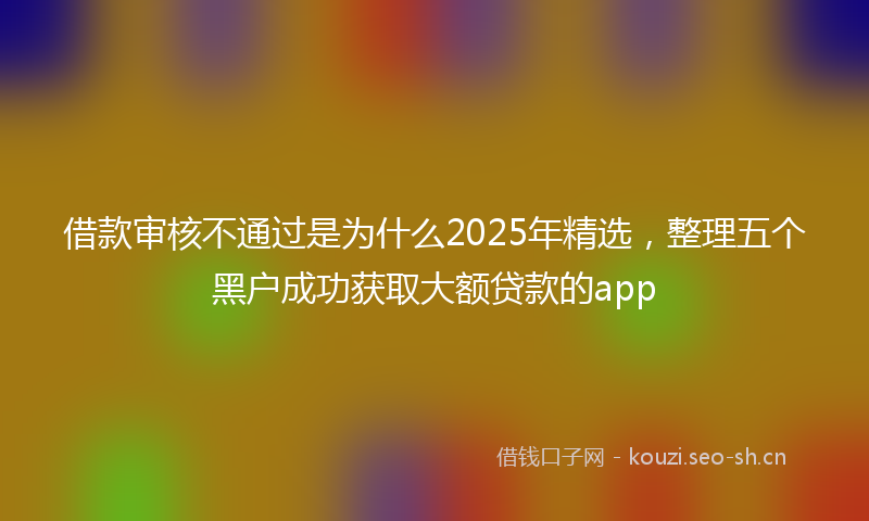 借款审核不通过是为什么2025年精选，整理五个黑户成功获取大额贷款的app