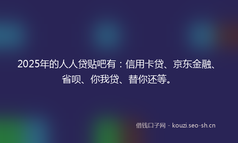2025年的人人贷贴吧有：信用卡贷、京东金融、省呗、你我贷、替你还等。