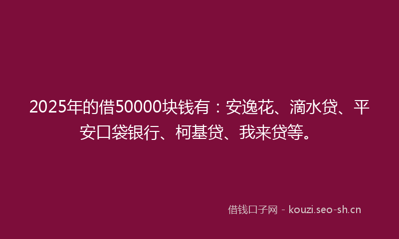 2025年的借50000块钱有：安逸花、滴水贷、平安口袋银行、柯基贷、我来贷等。