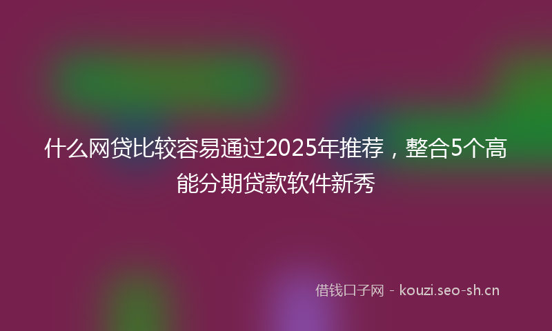 什么网贷比较容易通过2025年推荐，整合5个高能分期贷款软件新秀