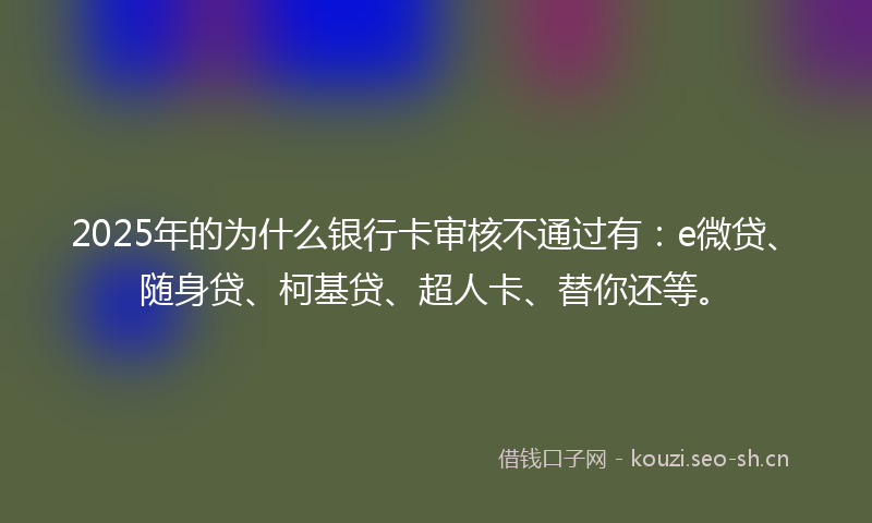 2025年的为什么银行卡审核不通过有：e微贷、随身贷、柯基贷、超人卡、替你还等。