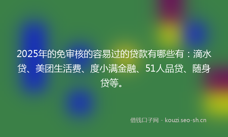 2025年的免审核的容易过的贷款有哪些有：滴水贷、美团生活费、度小满金融、51人品贷、随身贷等。