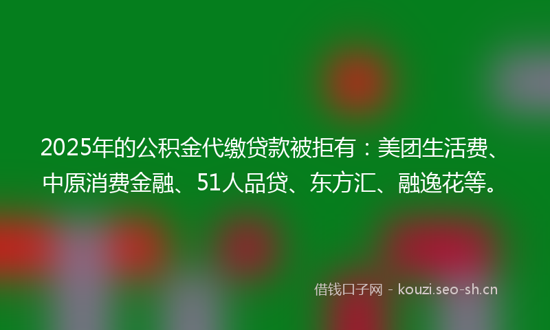 2025年的公积金代缴贷款被拒有：美团生活费、中原消费金融、51人品贷、东方汇、融逸花等。