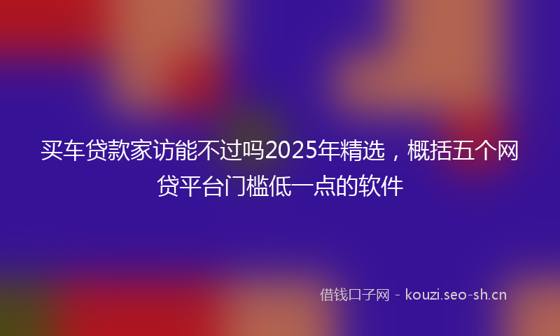 买车贷款家访能不过吗2025年精选，概括五个网贷平台门槛低一点的软件