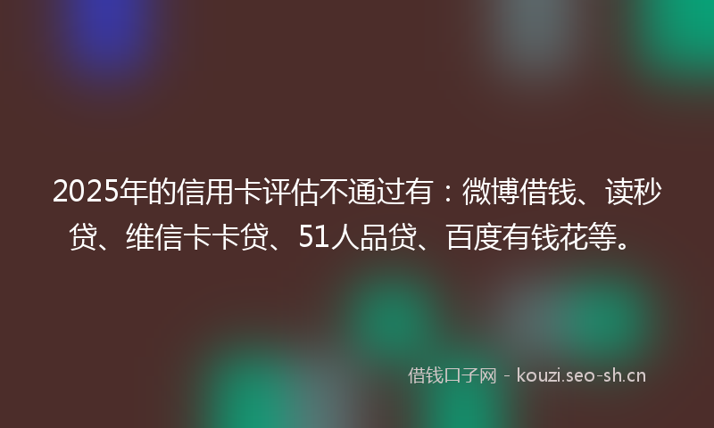 2025年的信用卡评估不通过有:微博借钱、读秒贷、维信卡卡贷、51人品贷、百度有钱花等。