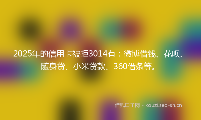 2025年的信用卡被拒3014有：微博借钱、花呗、随身贷、小米贷款、360借条等。
