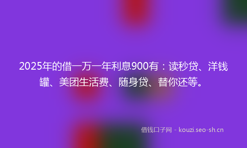 2025年的借一万一年利息900有：读秒贷、洋钱罐、美团生活费、随身贷、替你还等。