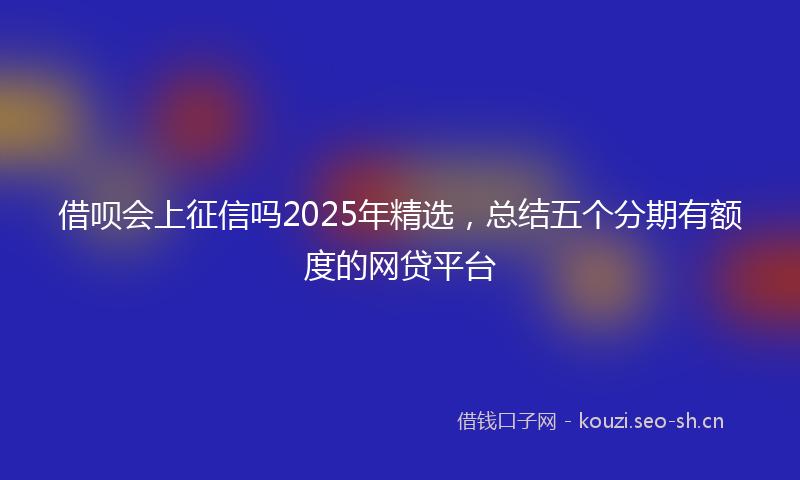 借呗会上征信吗2025年精选，总结五个分期有额度的网贷平台