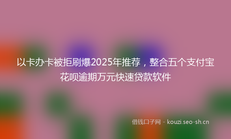 以卡办卡被拒刷爆2025年推荐，整合五个支付宝花呗逾期万元快速贷款软件