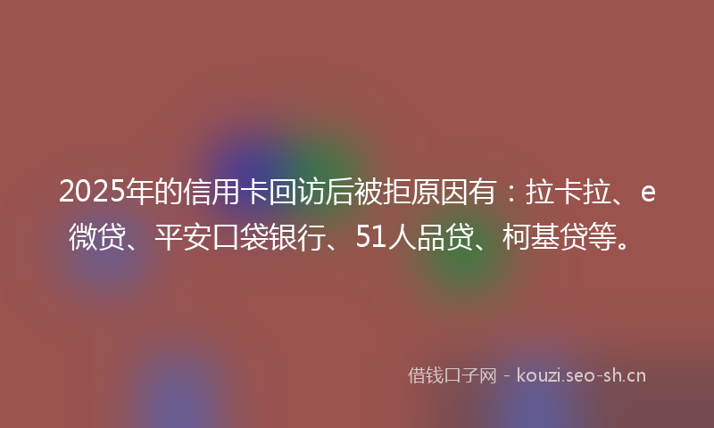 2025年的信用卡回访后被拒原因有：拉卡拉、e微贷、平安口袋银行、51人品贷、柯基贷等。