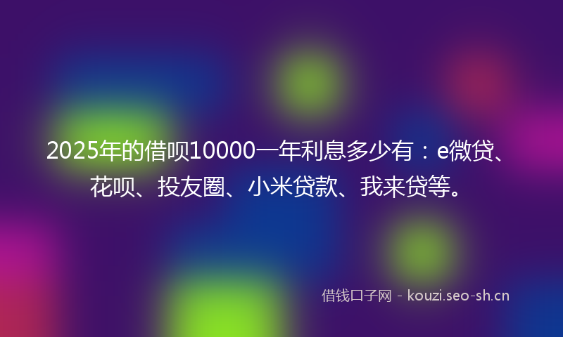 2025年的借呗10000一年利息多少有：e微贷、花呗、投友圈、小米贷款、我来贷等。