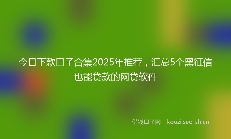 今日下款口子合集2025年推荐，汇总5个黑征信也能贷款的网贷软件