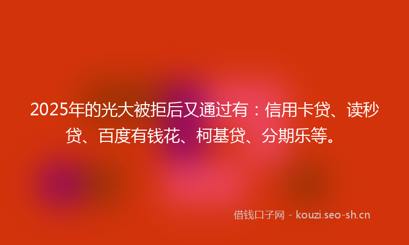 2025年的光大被拒后又通过有：信用卡贷、读秒贷、百度有钱花、柯基贷、分期乐等。