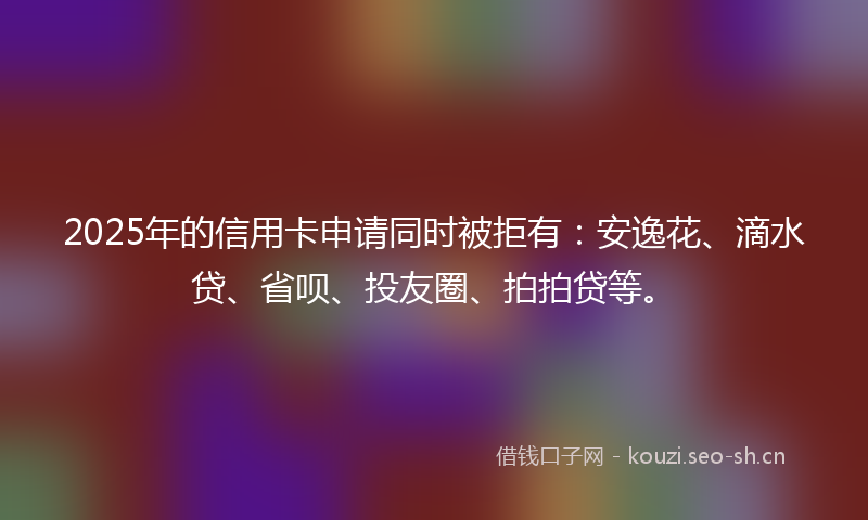 2025年的信用卡申请同时被拒有：安逸花、滴水贷、省呗、投友圈、拍拍贷等。