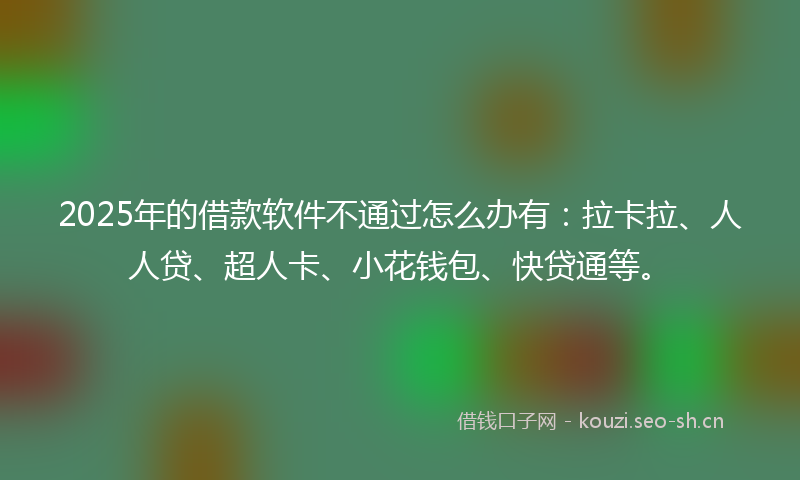 2025年的借款软件不通过怎么办有：拉卡拉、人人贷、超人卡、小花钱包、快贷通等。