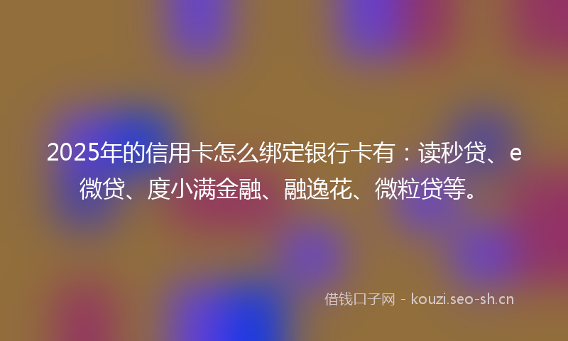 2025年的信用卡怎么绑定银行卡有：读秒贷、e微贷、度小满金融、融逸花、微粒贷等。