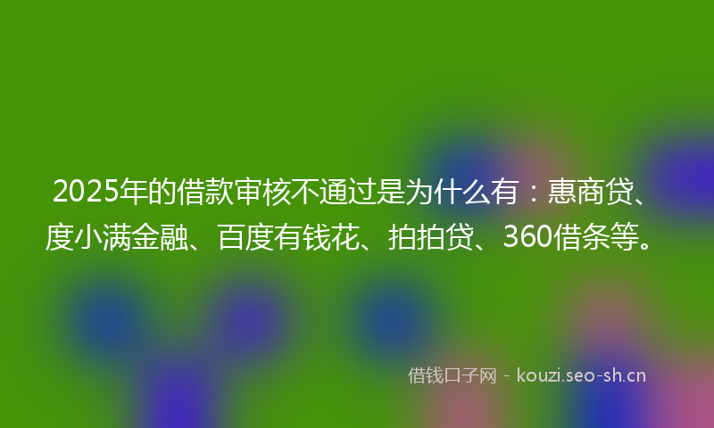 2025年的借款审核不通过是为什么有:惠商贷、度小满金融、百度有钱花、拍拍贷、360借条等。
