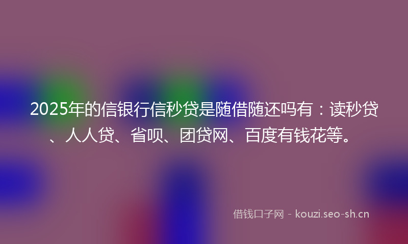 2025年的信银行信秒贷是随借随还吗有：读秒贷、人人贷、省呗、团贷网、百度有钱花等。