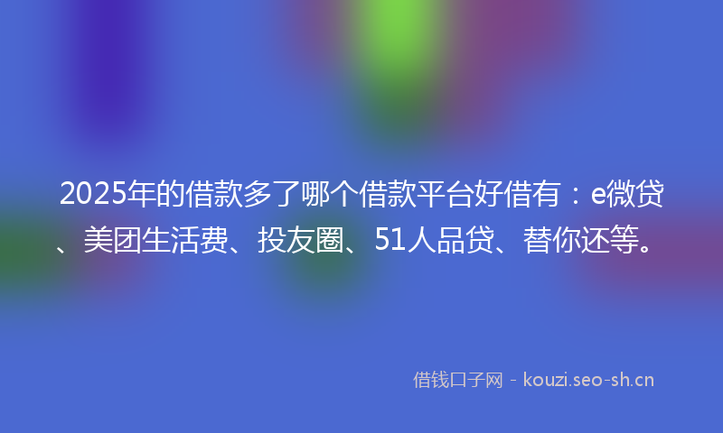2025年的借款多了哪个借款平台好借有：e微贷、美团生活费、投友圈、51人品贷、替你还等。