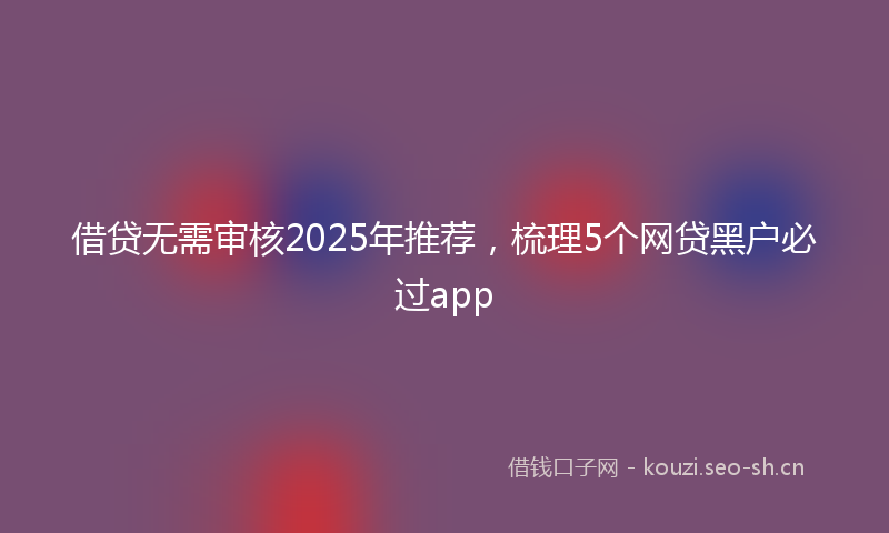 借贷无需审核2025年推荐，梳理5个网贷黑户必过app