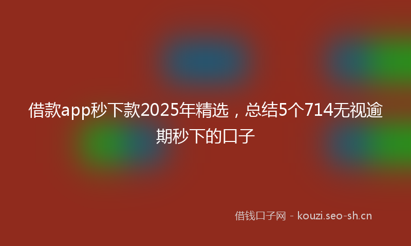 借款app秒下款2025年精选，总结5个714无视逾期秒下的口子
