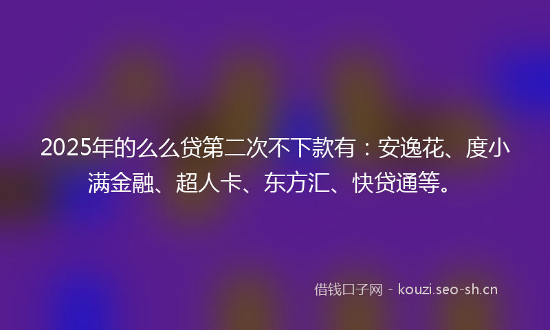 2025年的么么贷第二次不下款有：安逸花、度小满金融、超人卡、东方汇、快贷通等。