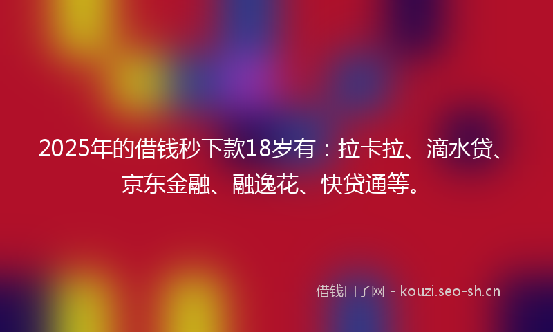 2025年的借钱秒下款18岁有：拉卡拉、滴水贷、京东金融、融逸花、快贷通等。