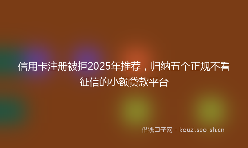 信用卡注册被拒2025年推荐，归纳五个正规不看征信的小额贷款平台
