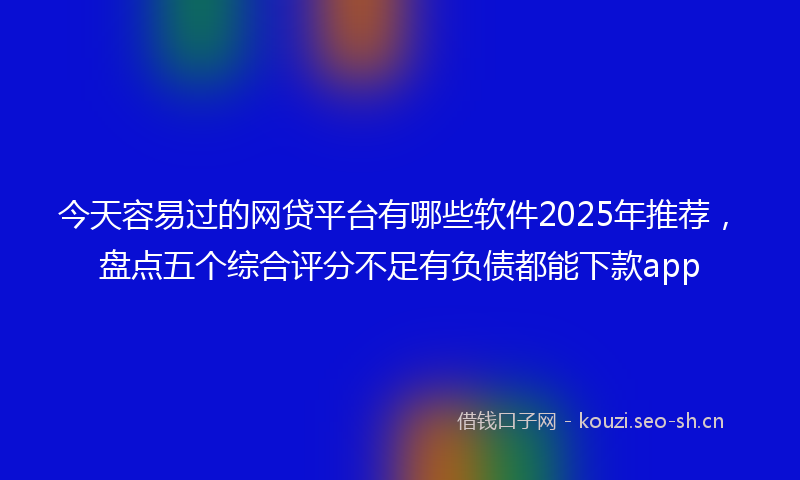 今天容易过的网贷平台有哪些软件2025年推荐，盘点五个综合评分不足有负债都能下款app