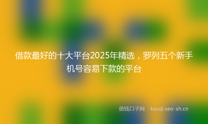 借款最好的十大平台2025年精选，罗列五个新手机号容易下款的平台