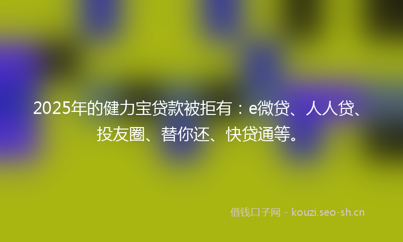 2025年的健力宝贷款被拒有：e微贷、人人贷、投友圈、替你还、快贷通等。
