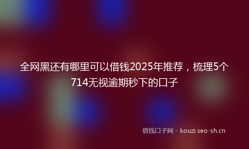 全网黑还有哪里可以借钱2025年推荐，梳理5个714无视逾期秒下的口子