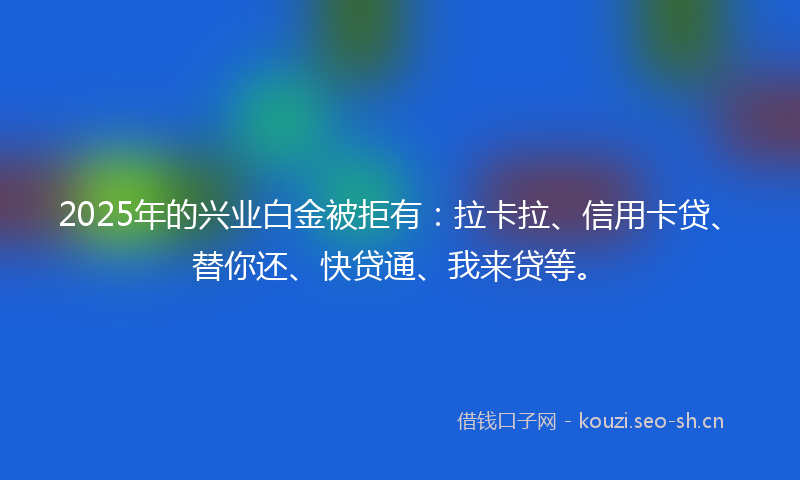 2025年的兴业白金被拒有:拉卡拉、信用卡贷、替你还、快贷通、我来贷等。