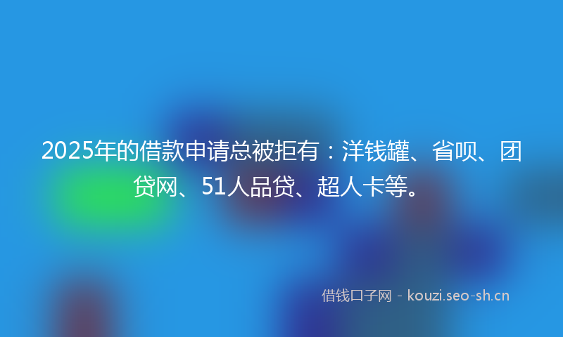 2025年的借款申请总被拒有：洋钱罐、省呗、团贷网、51人品贷、超人卡等。