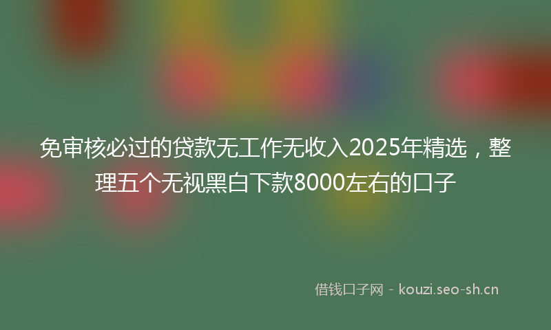 免审核必过的贷款无工作无收入2025年精选，整理五个无视黑白下款8000左右的口子
