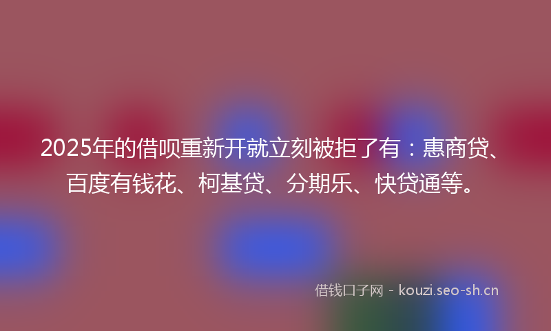 2025年的借呗重新开就立刻被拒了有：惠商贷、百度有钱花、柯基贷、分期乐、快贷通等。
