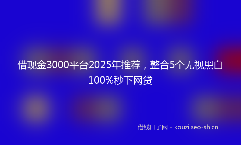 借现金3000平台2025年推荐，整合5个无视黑白100%秒下网贷
