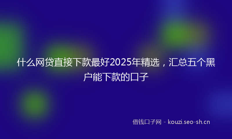什么网贷直接下款最好2025年精选，汇总五个黑户能下款的口子