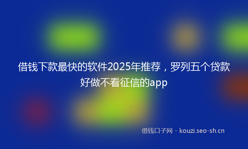 借钱下款最快的软件2025年推荐，罗列五个贷款好做不看征信的app