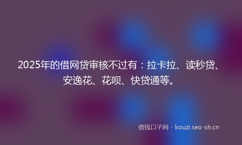 2025年的借网贷审核不过有：拉卡拉、读秒贷、安逸花、花呗、快贷通等。