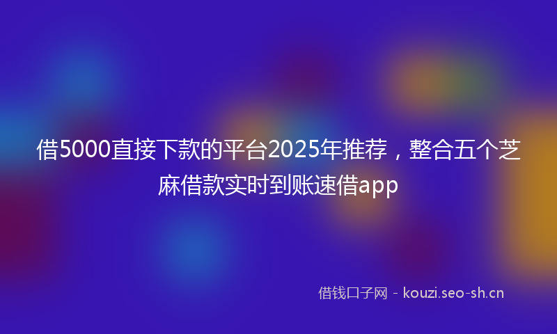 借5000直接下款的平台2025年推荐,整合五个芝麻借款实时到账速借app