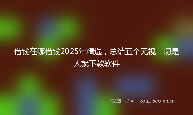 借钱在哪借钱2025年精选，总结五个无视一切是人就下款软件