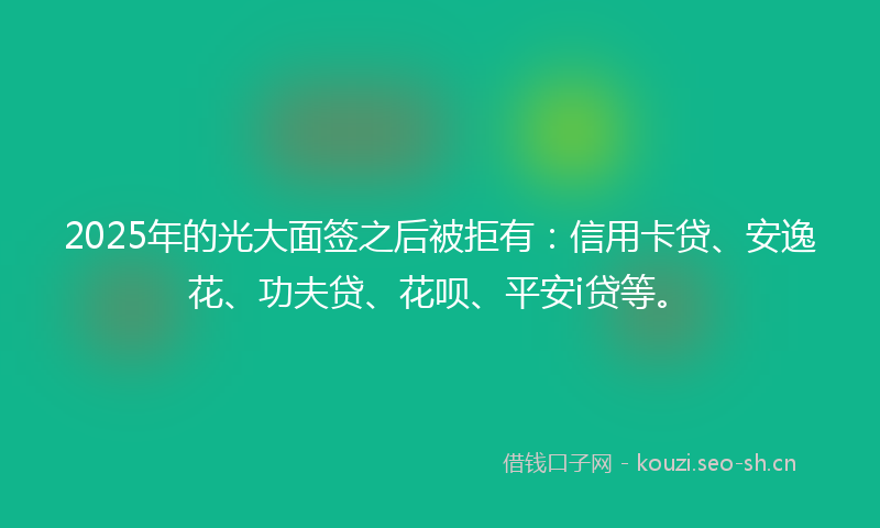 2025年的光大面签之后被拒有：信用卡贷、安逸花、功夫贷、花呗、平安i贷等。