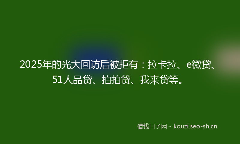 2025年的光大回访后被拒有：拉卡拉、e微贷、51人品贷、拍拍贷、我来贷等。