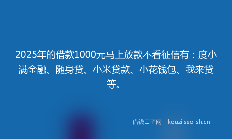 2025年的借款1000元马上放款不看征信有：度小满金融、随身贷、小米贷款、小花钱包、我来贷等。
