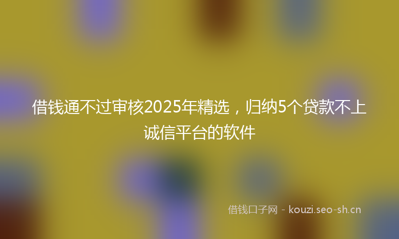 借钱通不过审核2025年精选，归纳5个贷款不上诚信平台的软件