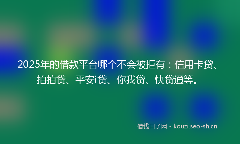 2025年的借款平台哪个不会被拒有：信用卡贷、拍拍贷、平安i贷、你我贷、快贷通等。