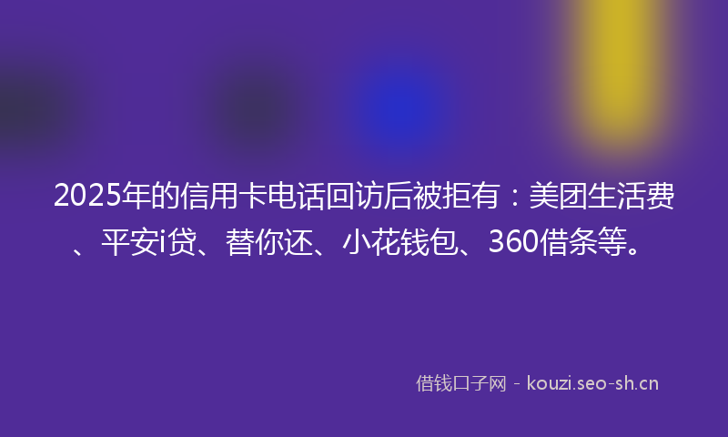 2025年的信用卡电话回访后被拒有：美团生活费、平安i贷、替你还、小花钱包、360借条等。